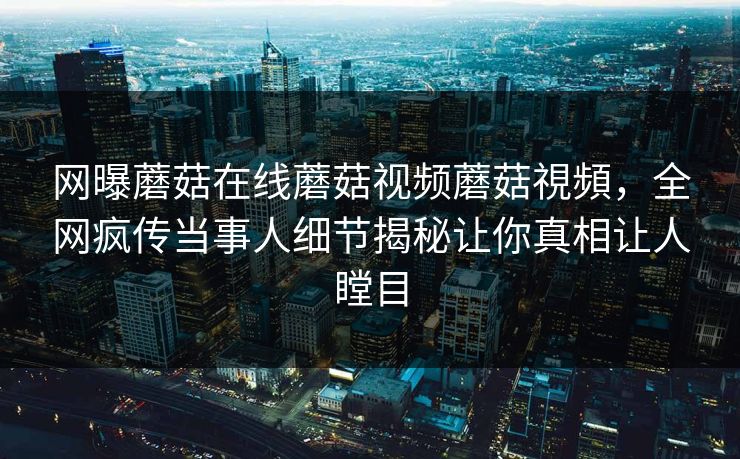网曝蘑菇在线蘑菇视频蘑菇視頻，全网疯传当事人细节揭秘让你真相让人瞠目