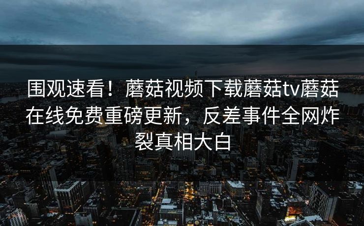 围观速看！蘑菇视频下载蘑菇tv蘑菇在线免费重磅更新，反差事件全网炸裂真相大白