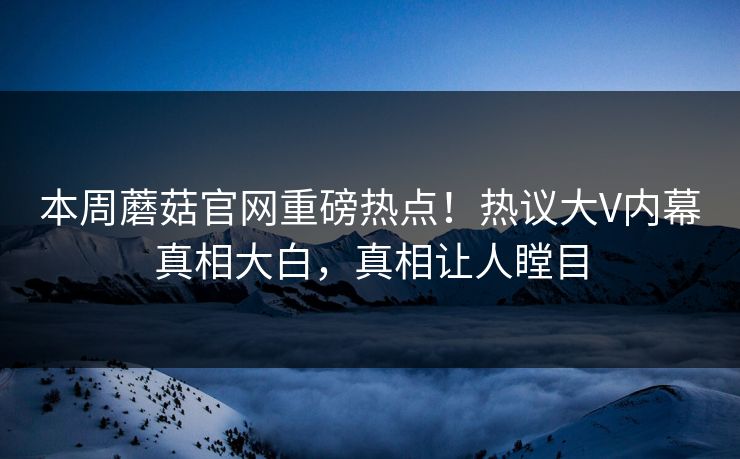 本周蘑菇官网重磅热点！热议大V内幕真相大白，真相让人瞠目