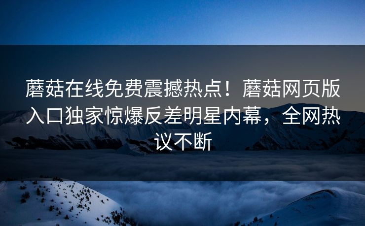 蘑菇在线免费震撼热点！蘑菇网页版入口独家惊爆反差明星内幕，全网热议不断