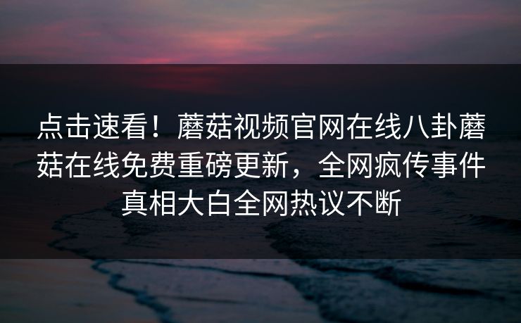 点击速看！蘑菇视频官网在线八卦蘑菇在线免费重磅更新，全网疯传事件真相大白全网热议不断