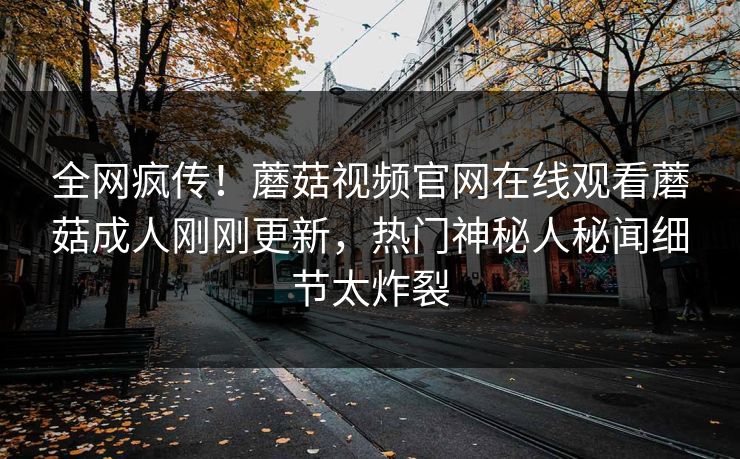 全网疯传！蘑菇视频官网在线观看蘑菇成人刚刚更新，热门神秘人秘闻细节太炸裂
