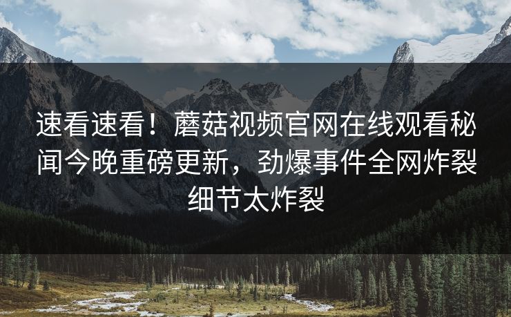 速看速看！蘑菇视频官网在线观看秘闻今晚重磅更新，劲爆事件全网炸裂细节太炸裂