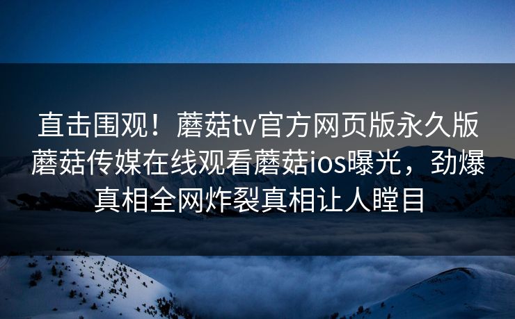直击围观！蘑菇tv官方网页版永久版蘑菇传媒在线观看蘑菇ios曝光，劲爆真相全网炸裂真相让人瞠目