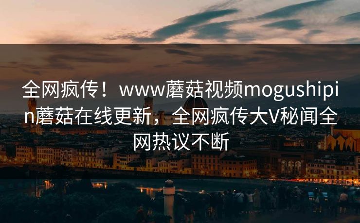 全网疯传！www蘑菇视频mogushipin蘑菇在线更新，全网疯传大V秘闻全网热议不断