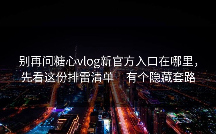 别再问糖心vlog新官方入口在哪里，先看这份排雷清单｜有个隐藏套路
