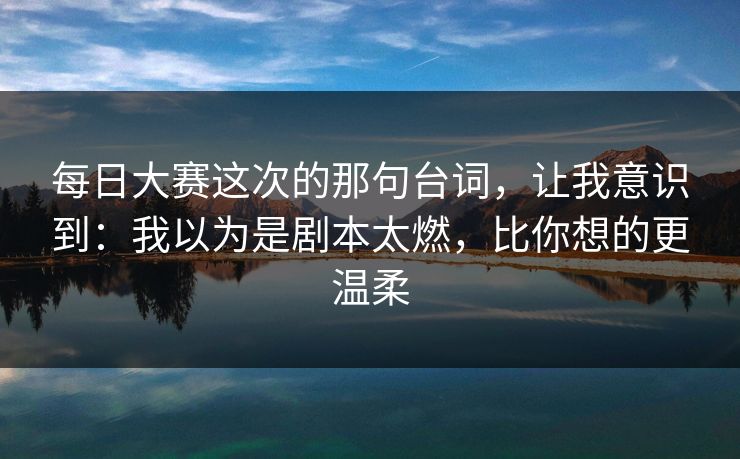 每日大赛这次的那句台词，让我意识到：我以为是剧本太燃，比你想的更温柔