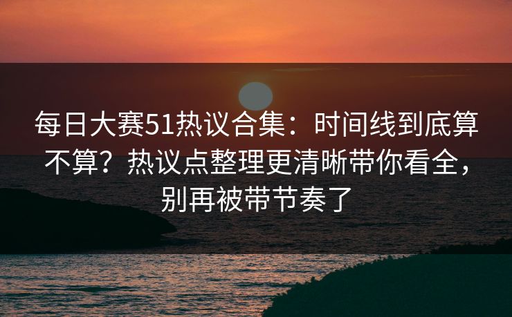 每日大赛51热议合集：时间线到底算不算？热议点整理更清晰带你看全，别再被带节奏了