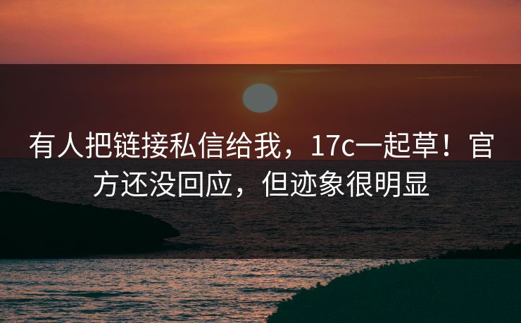 有人把链接私信给我，17c一起草！官方还没回应，但迹象很明显