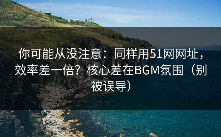 你可能从没注意：同样用51网网址，效率差一倍？核心差在BGM氛围（别被误导）