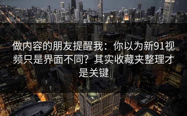 做内容的朋友提醒我：你以为新91视频只是界面不同？其实收藏夹整理才是关键