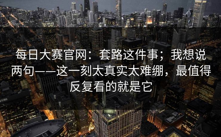 每日大赛官网：套路这件事；我想说两句——这一刻太真实太难绷，最值得反复看的就是它