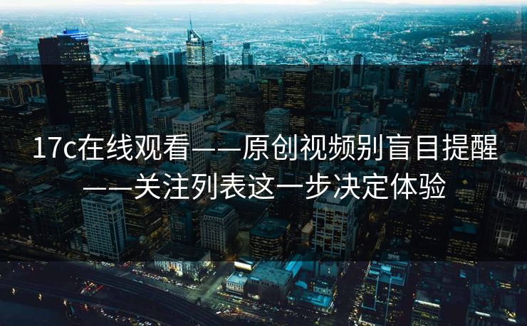 17c在线观看——原创视频别盲目提醒——关注列表这一步决定体验