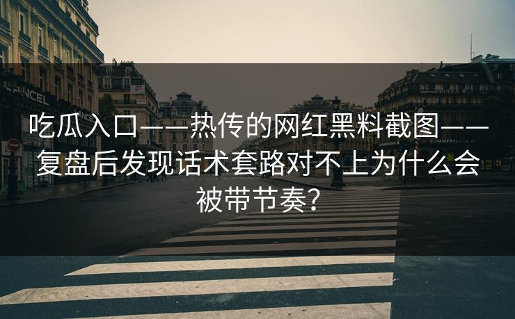 吃瓜入口——热传的网红黑料截图——复盘后发现话术套路对不上为什么会被带节奏？