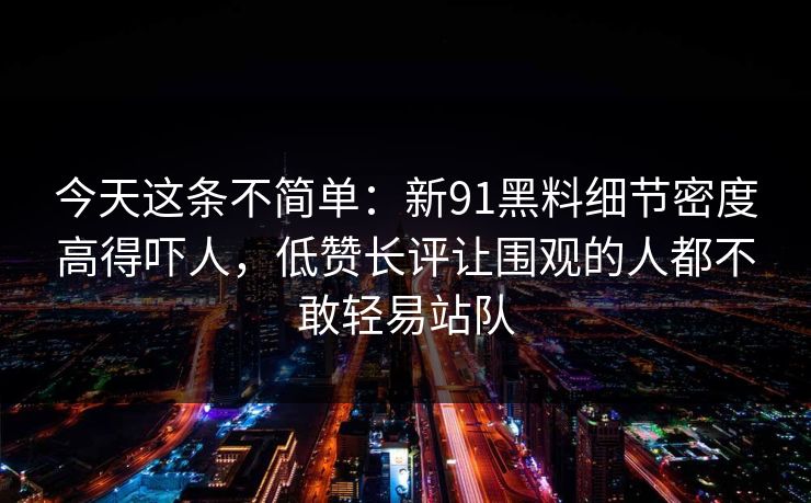 今天这条不简单：新91黑料细节密度高得吓人，低赞长评让围观的人都不敢轻易站队